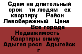 Сдам на длительный срок 6-ти людям 3-ех квартиру  › Район ­ Левобережный › Цена ­ 10 000 - Все города Недвижимость » Квартиры сниму   . Адыгея респ.,Адыгейск г.